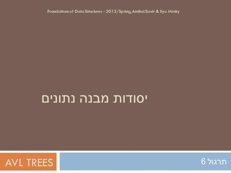 יסודות מבנה נתונים תרגול 6 Foundations of Data Structures - 2013/Spring, Amihai Savir & Ilya Mirsky AVL TREES.