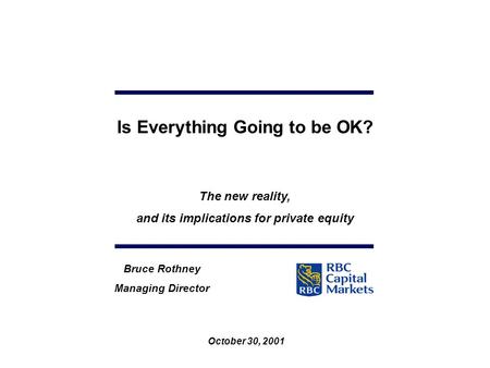 October 30, 2001 Bruce Rothney Managing Director Is Everything Going to be OK? The new reality, and its implications for private equity.