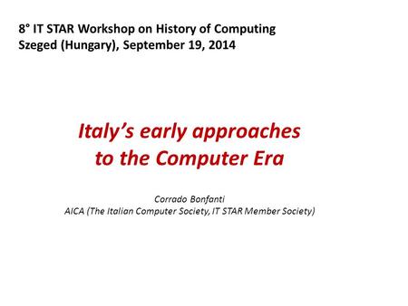 8° IT STAR Workshop on History of Computing Szeged (Hungary), September 19, 2014 Italy’s early approaches to the Computer Era Corrado Bonfanti AICA (The.