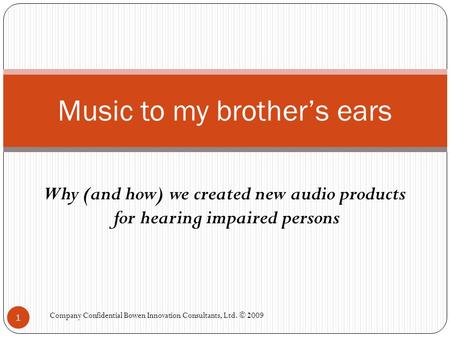 Why (and how) we created new audio products for hearing impaired persons Music to my brother’s ears 1 Company Confidential Bowen Innovation Consultants,