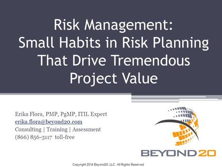 Copyright 2014 Beyond20, LLC, All Rights Reserved Risk Management: Small Habits in Risk Planning That Drive Tremendous Project Value Erika Flora, PMP,