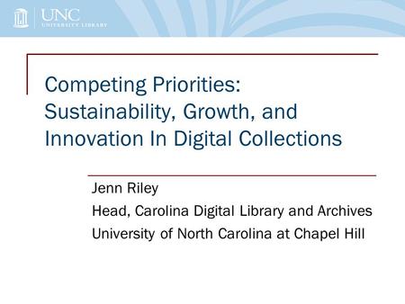 Competing Priorities: Sustainability, Growth, and Innovation In Digital Collections Jenn Riley Head, Carolina Digital Library and Archives University of.