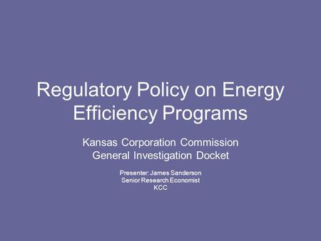 Regulatory Policy on Energy Efficiency Programs Kansas Corporation Commission General Investigation Docket Presenter: James Sanderson Senior Research Economist.