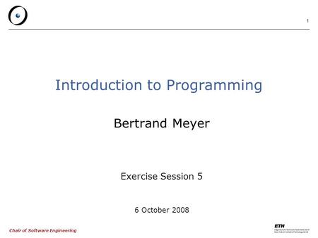 Chair of Software Engineering 1 Introduction to Programming Bertrand Meyer Exercise Session 5 6 October 2008.