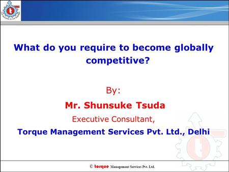 © torque Management Services Pvt. Ltd. What do you require to become globally competitive? By: Mr. Shunsuke Tsuda Executive Consultant, Torque Management.