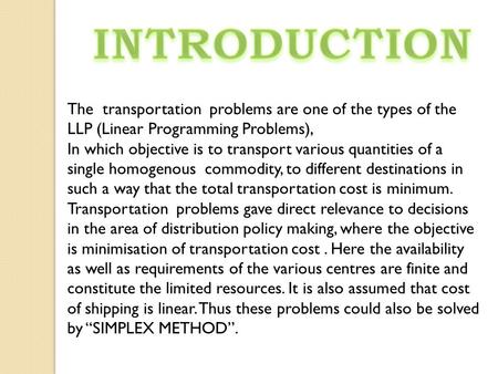 INTRODUCTION The transportation problems are one of the types of the LLP (Linear Programming Problems), In which objective is to transport various quantities.