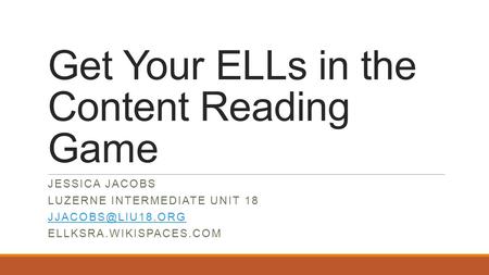 Get Your ELLs in the Content Reading Game JESSICA JACOBS LUZERNE INTERMEDIATE UNIT 18 ELLKSRA.WIKISPACES.COM.