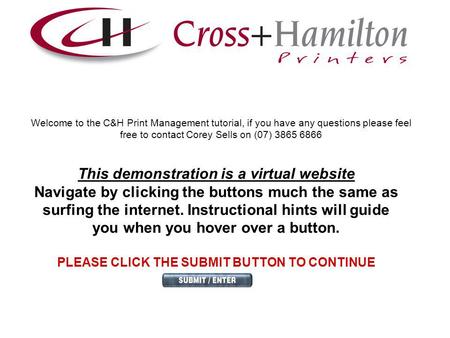 Welcome to the C&H Print Management tutorial, if you have any questions please feel free to contact Corey Sells on (07) 3865 6866 This demonstration is.