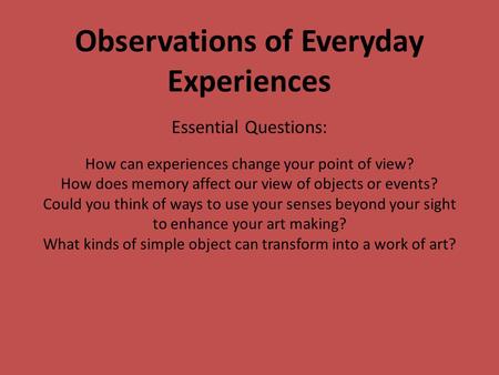 Observations of Everyday Experiences Essential Questions: How can experiences change your point of view? How does memory affect our view of objects or.