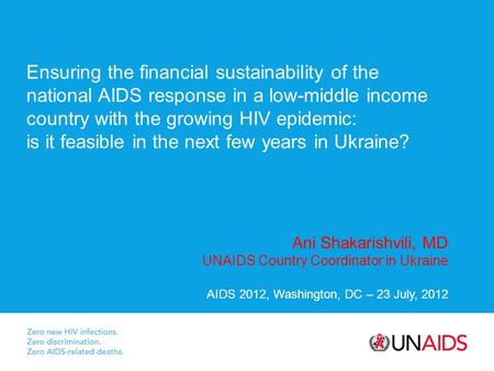 Ani Shakarishvili, MD UNAIDS Country Coordinator in Ukraine AIDS 2012, Washington, DC – 23 July, 2012 Ensuring the financial sustainability of the national.