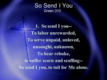 So Send I You 1. So send I you-- To labor unrewarded, To serve unpaid, unloved, unsought, unknown, To bear rebuke, to suffer scorn and scoffing-- So send.