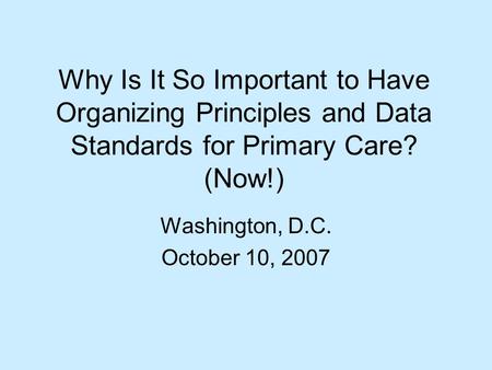 Why Is It So Important to Have Organizing Principles and Data Standards for Primary Care? (Now!) Washington, D.C. October 10, 2007.