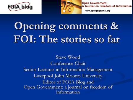 Opening comments & FOI: The stories so far Steve Wood Conference Chair Senior Lecturer in Information Management Liverpool John Moores University Editor.