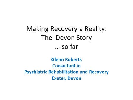 Making Recovery a Reality: The Devon Story … so far Glenn Roberts Consultant in Psychiatric Rehabilitation and Recovery Exeter, Devon.