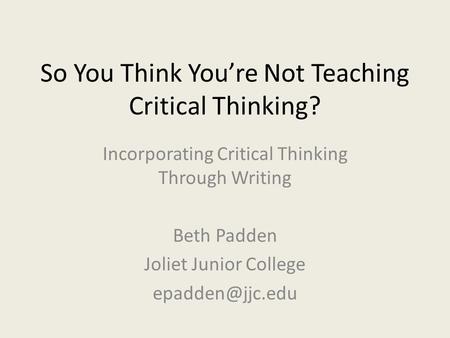 So You Think You’re Not Teaching Critical Thinking? Incorporating Critical Thinking Through Writing Beth Padden Joliet Junior College