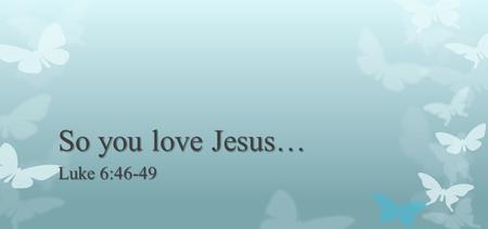 So you love Jesus… Luke 6:46-49. But why do you call Me ' Lord, Lord, ' and not do the things which I say? Whoever comes to Me, and hears My sayings and.