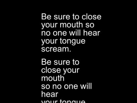 Be sure to close your mouth so no one will hear your tongue scream. Be sure to close your mouth so no one will hear your tongue scream.