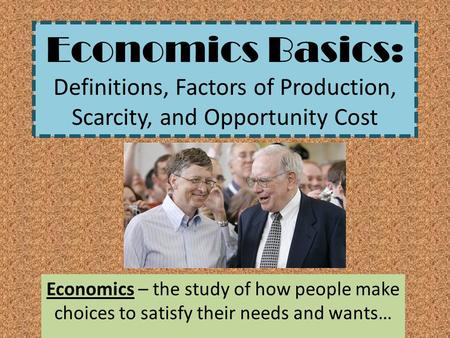 Economics Basics: Definitions, Factors of Production, Scarcity, and Opportunity Cost Economics – the study of how people make choices to satisfy their.