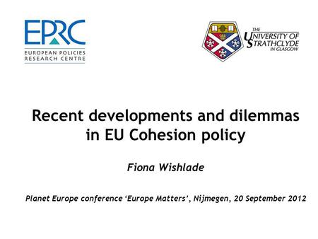 Recent developments and dilemmas in EU Cohesion policy Fiona Wishlade Planet Europe conference ‘Europe Matters’, Nijmegen, 20 September 2012.