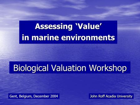 Biological Valuation Workshop Assessing ‘Value’ in marine environments John Roff Acadia University Gent, Belgium, December 2004.