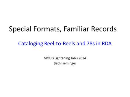 Special Formats, Familiar Records Cataloging Reel-to-Reels and 78s in RDA MOUG Lightening Talks 2014 Beth Iseminger.