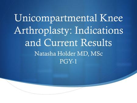 Unicompartmental Knee Arthroplasty: Indications and Current Results Natasha Holder MD, MSc PGY-1.