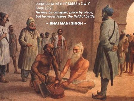 Purjw purjw kit mrY kbhU n CwfY Kyqu ]2]2] He may be cut apart, piece by piece, but he never leaves the field of battle. ~ BHAI MANI SINGH ~