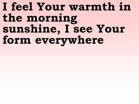 I feel Your warmth in the morning sunshine, I see Your form everywhere.