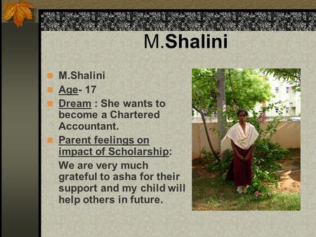 M.Shalini Age- 17 Dream : She wants to become a Chartered Accountant. Parent feelings on impact of Scholarship: We are very much grateful to asha for their.