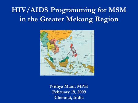 HIV/AIDS Programming for MSM in the Greater Mekong Region Nithya Mani, MPH February 19, 2009 Chennai, India.