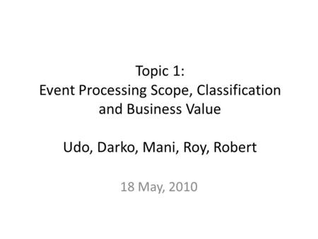 Topic 1: Event Processing Scope, Classification and Business Value Udo, Darko, Mani, Roy, Robert 18 May, 2010.