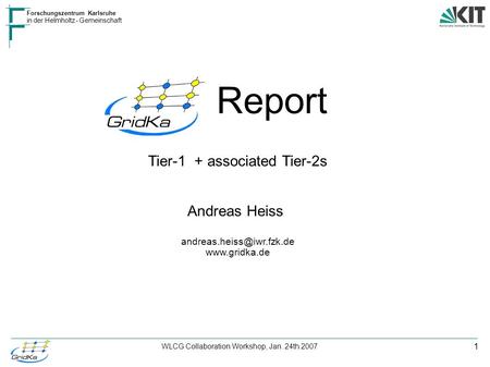 1 Forschungszentrum Karlsruhe in der Helmholtz - Gemeinschaft WLCG Collaboration Workshop, Jan. 24th 2007 Report Tier-1 + associated Tier-2s Andreas Heiss.