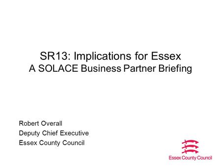 SR13: Implications for Essex A SOLACE Business Partner Briefing Robert Overall Deputy Chief Executive Essex County Council.