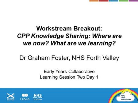 Workstream Breakout: CPP Knowledge Sharing: Where are we now? What are we learning? Dr Graham Foster, NHS Forth Valley Early Years Collaborative Learning.