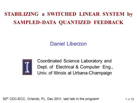 1 of 13 STABILIZING a SWITCHED LINEAR SYSTEM by SAMPLED - DATA QUANTIZED FEEDBACK 50 th CDC-ECC, Orlando, FL, Dec 2011, last talk in the program! Daniel.