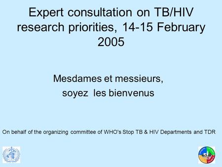 Expert consultation on TB/HIV research priorities, 14-15 February 2005 Mesdames et messieurs, soyez les bienvenus On behalf of the organizing committee.