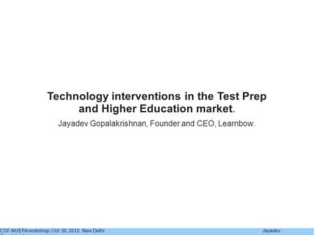 CSF-NUEPA workshop | Oct 30, 2012, New Delhi. Jayadev Gopalakrishnan Jayadev Gopalakrishnan, Founder and CEO, Learnbow. Technology interventions in the.