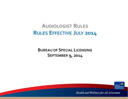 Health and Wellness for all Arizonans A UDIOLOGIST R ULES R ULES E FFECTIVE J ULY 2014 B UREAU OF S PECIAL L ICENSING S EPTEMBER 9, 2014.