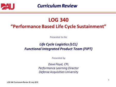 Curriculum Review LOG 340 “Performance Based Life Cycle Sustainment” Presented to the Life Cycle Logistics (LCL) Functional Integrated Product.