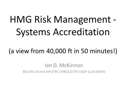 HMG Risk Management - Systems Accreditation (a view from 40,000 ft in 50 minutes!) Ian D. McKinnon BSc MSc M.Inst.ISP (ITPC) MBCS (CITP) CISSP CLAS SMWS.