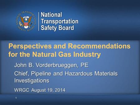 Perspectives and Recommendations for the Natural Gas Industry 1 John B. Vorderbrueggen, PE Chief, Pipeline and Hazardous Materials Investigations WRGC.