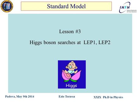 XXIX Ph.D in Physics Ezio TorassaPadova, May 9th 2014 Lesson #3 Higgs boson searches at LEP1, LEP2 Standard Model.