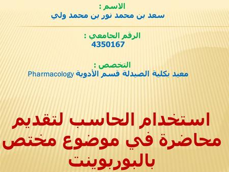 الاسم : سعد بن محمد نور بن محمد ولي الرقم الجامعي : 4350167 التخصص : معيد بكلية الصيدلة قسم الأدوية Pharmacology استخدام الحاسب لتقديم محاضرة في موضوع.