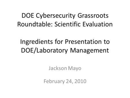 DOE Cybersecurity Grassroots Roundtable: Scientific Evaluation Ingredients for Presentation to DOE/Laboratory Management Jackson Mayo February 24, 2010.