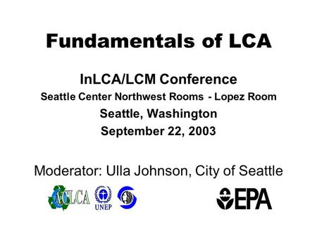 Fundamentals of LCA InLCA/LCM Conference Seattle Center Northwest Rooms - Lopez Room Seattle, Washington September 22, 2003 Moderator: Ulla Johnson, City.