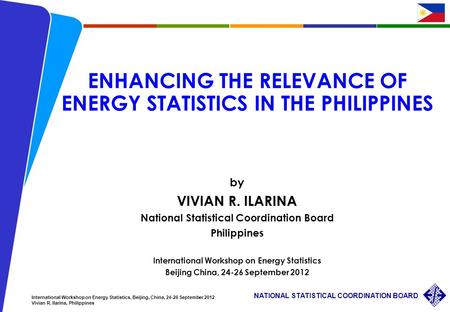 1 NATIONAL STATISTICAL COORDINATION BOARD International Workshop on Energy Statistics, Beijing, China, 24-26 September 2012 Vivian R. Ilarina, Philippines.