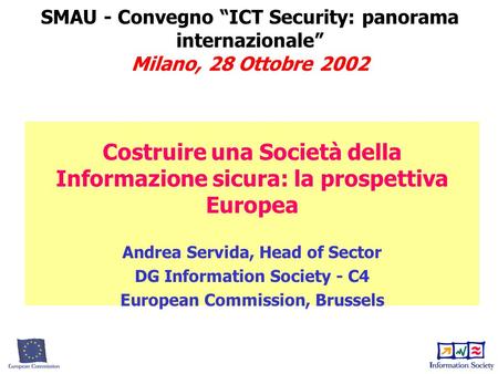 SMAU - Convegno “ICT Security: panorama internazionale” Milano, 28 Ottobre 2002 Costruire una Società della Informazione sicura: la prospettiva Europea.