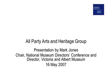 All Party Arts and Heritage Group Presentation by Mark Jones Chair, National Museum Directors’ Conference and Director, Victoria and Albert Museum 16 May.