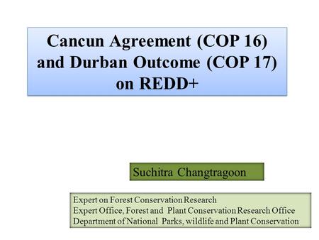 Cancun Agreement (COP 16) and Durban Outcome (COP 17) on REDD+ Suchitra Changtragoon Expert on Forest Conservation Research Expert Office, Forest and Plant.