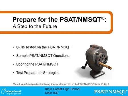 We will identify and practice test taking strategies for success on the PSAT/NMSQT October 16, 2013. Klein Forest High School Klein ISD Skills Tested on.